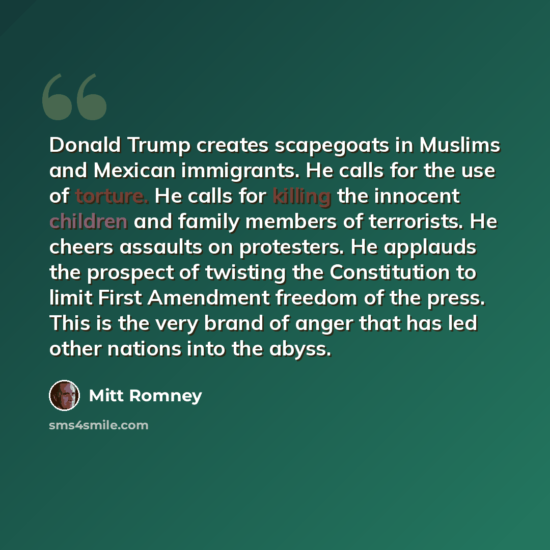 “Donald Trump creates scapegoats in Muslims and Mexican immigrants. He calls for the use of torture. He calls for killing the innocent children and family members of terrorists. He cheers assaults on protesters. He applauds the prospect of twisting the Constitution to limit First Amendment freedom…” quote by Mitt Romney