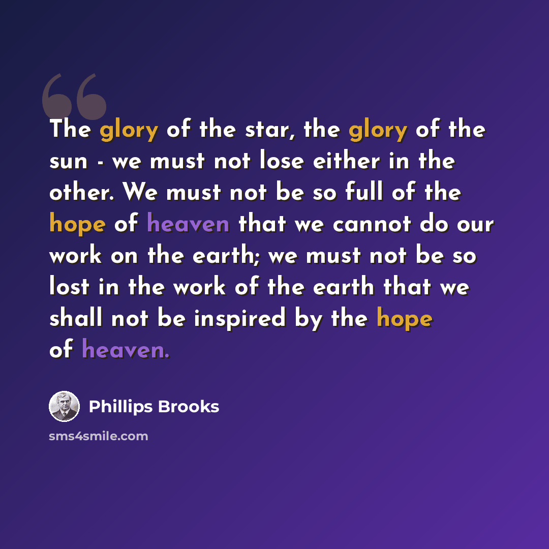 “The glory of the star, the glory of the sun - we must not lose either in the other. We must not be so full of the hope of heaven that we cannot do our work on the earth; we must not be so lost in the work of the earth that we shall not be inspired by the hope of heaven.” quote by Phillips Brooks