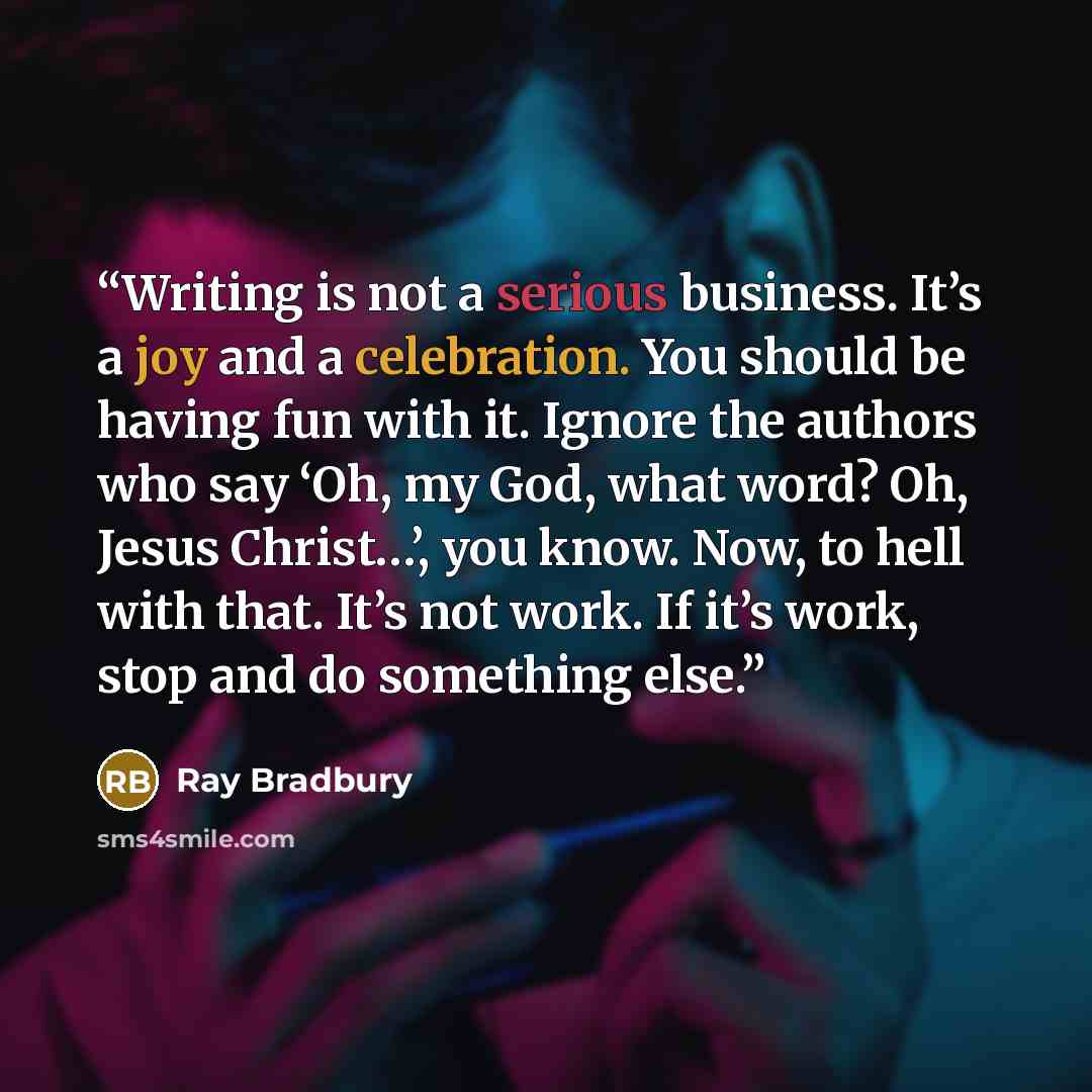 “Writing is not a serious business. It’s a joy and a celebration. You should be having fun with it. Ignore the authors who say ‘Oh, my God, what word? Oh, Jesus Christ…’, you know. Now, to hell with that. It’s not work. If it’s work, stop and do something else.” quote by Ray Bradbury