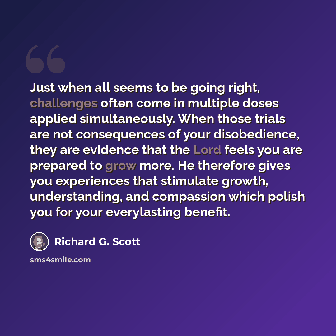 “Just when all seems to be going right, challenges often come in multiple doses applied simultaneously. When those trials are not consequences of your disobedience, they are evidence that the Lord feels you are prepared to grow more. He therefore gives you experiences that stimulate growth…” quote by Richard G. Scott