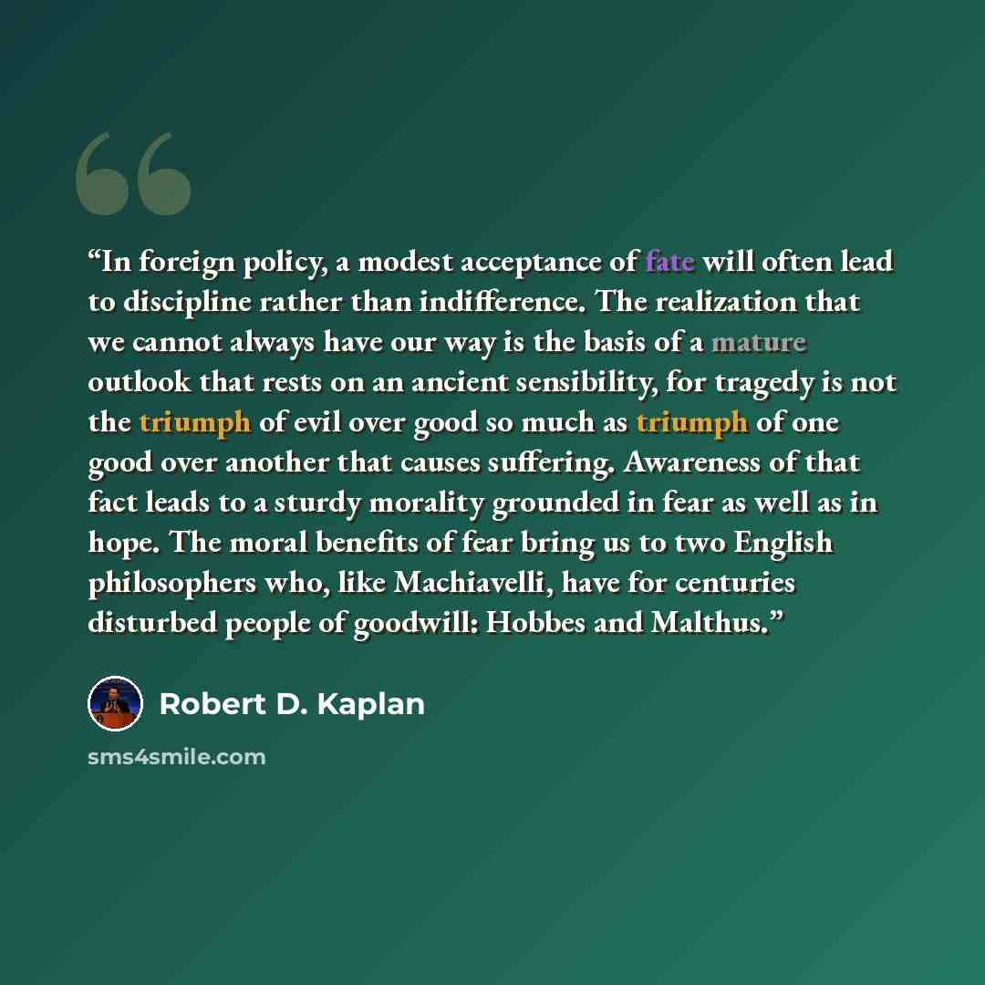 “In foreign policy, a modest acceptance of fate will often lead to discipline rather than indifference. The realization that we cannot always have our way is the basis of a mature outlook that rests on an ancient sensibility, for tragedy is not the triumph of evil over good so much as triumph of…” quote by Robert D. Kaplan