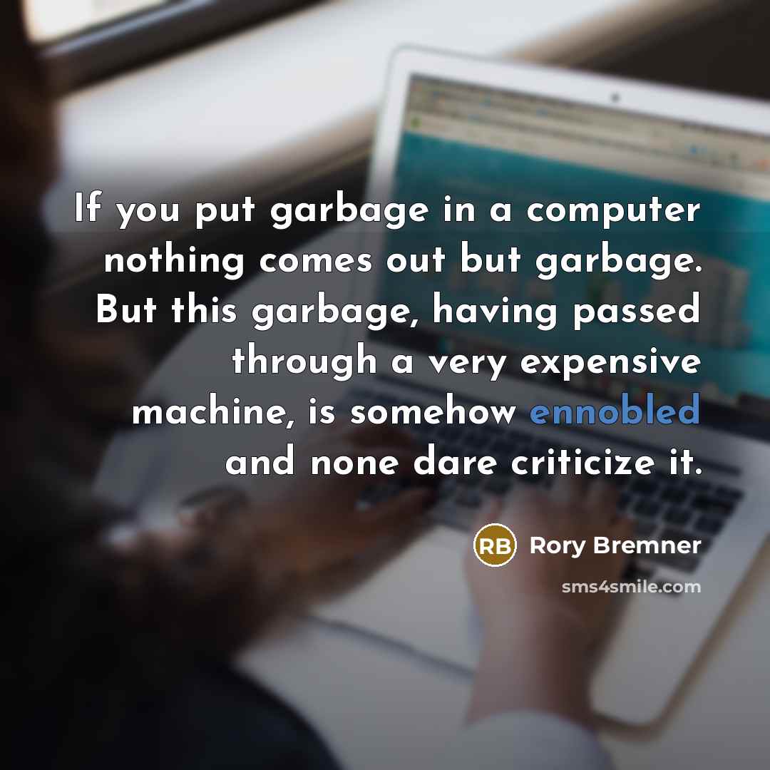 “If you put garbage in a computer nothing comes out but garbage. But this garbage, having passed through a very expensive machine, is somehow ennobled and none dare criticize it.” quote by Rory Bremner