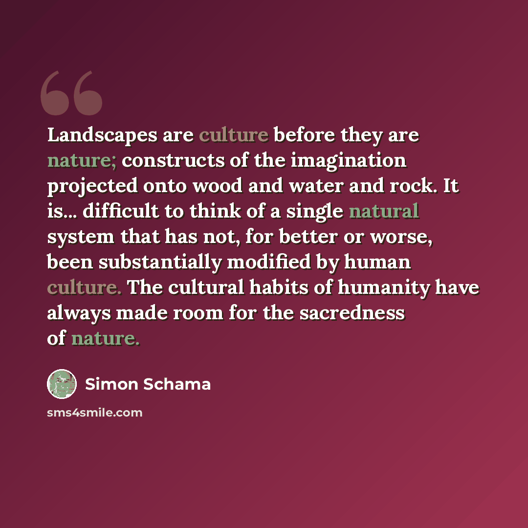 “Landscapes are culture before they are nature; constructs of the imagination projected onto wood and water and rock. It is... difficult to think of a single natural system that has not, for better or worse, been substantially modified by human culture. The cultural habits of humanity have always…” quote by Simon Schama