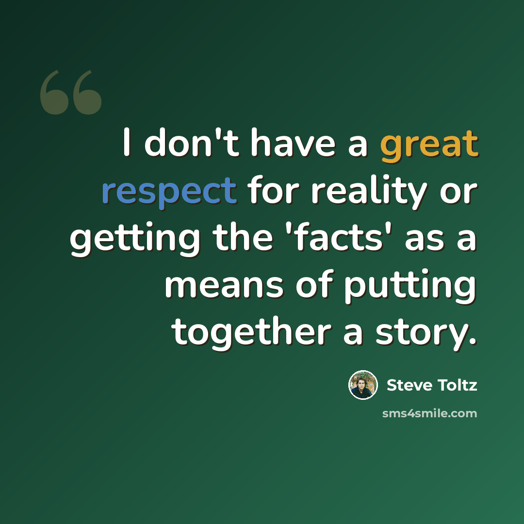 “I don't have a great respect for reality or getting the 'facts' as a means of putting together a story.” quote by Steve Toltz