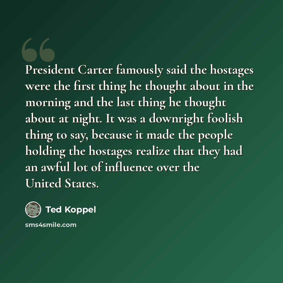 “President Carter famously said the hostages were the first thing he thought about in the morning and the last thing he thought about at night. It was a downright foolish thing to say, because it made the people holding the hostages realize that they had an awful lot of influence over the United…” quote by Ted Koppel