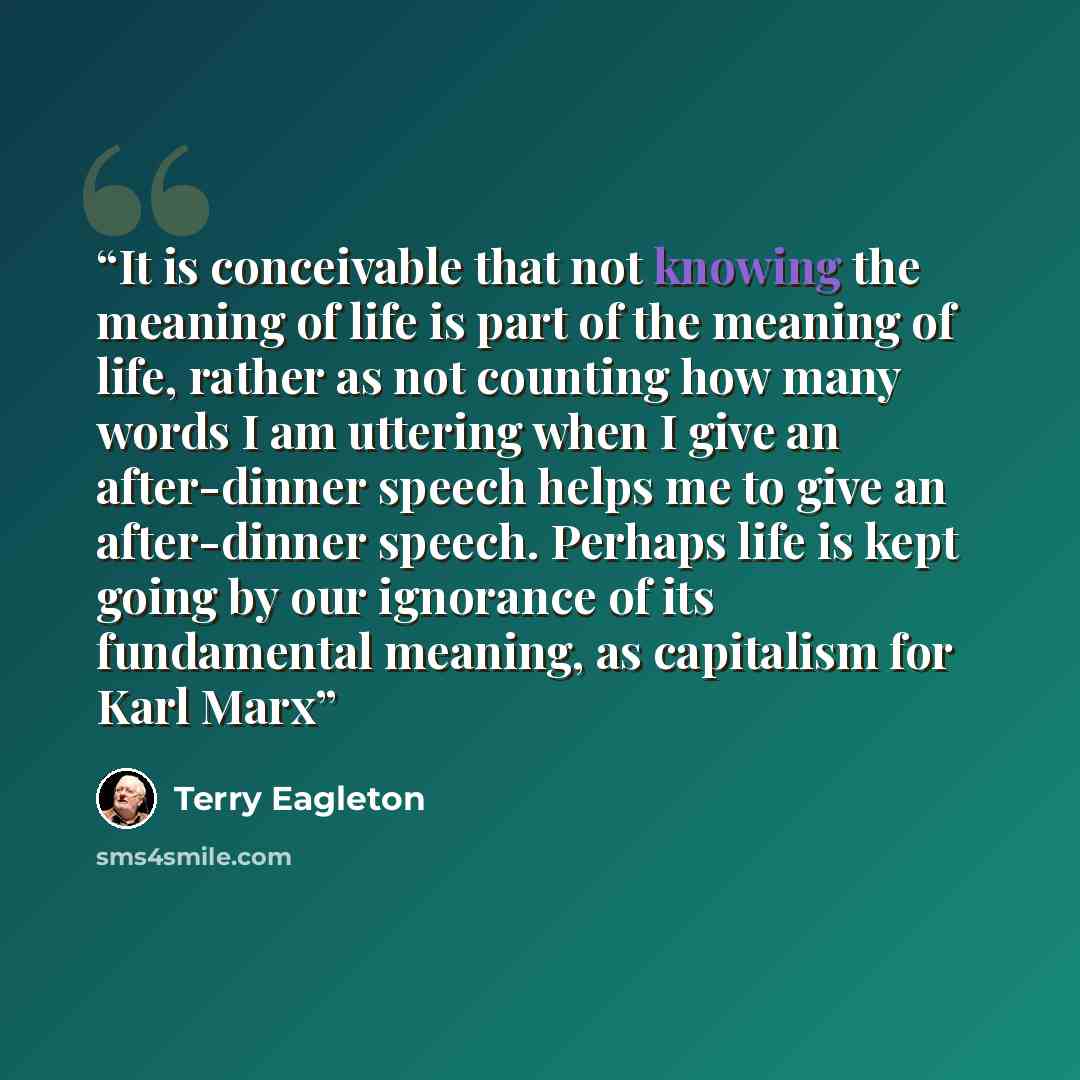 “It is conceivable that not knowing the meaning of life is part of the meaning of life, rather as not counting how many words I am uttering when I give an after-dinner speech helps me to give an after-dinner speech. Perhaps life is kept going by our ignorance of its fundamental meaning, as…” quote by Terry Eagleton