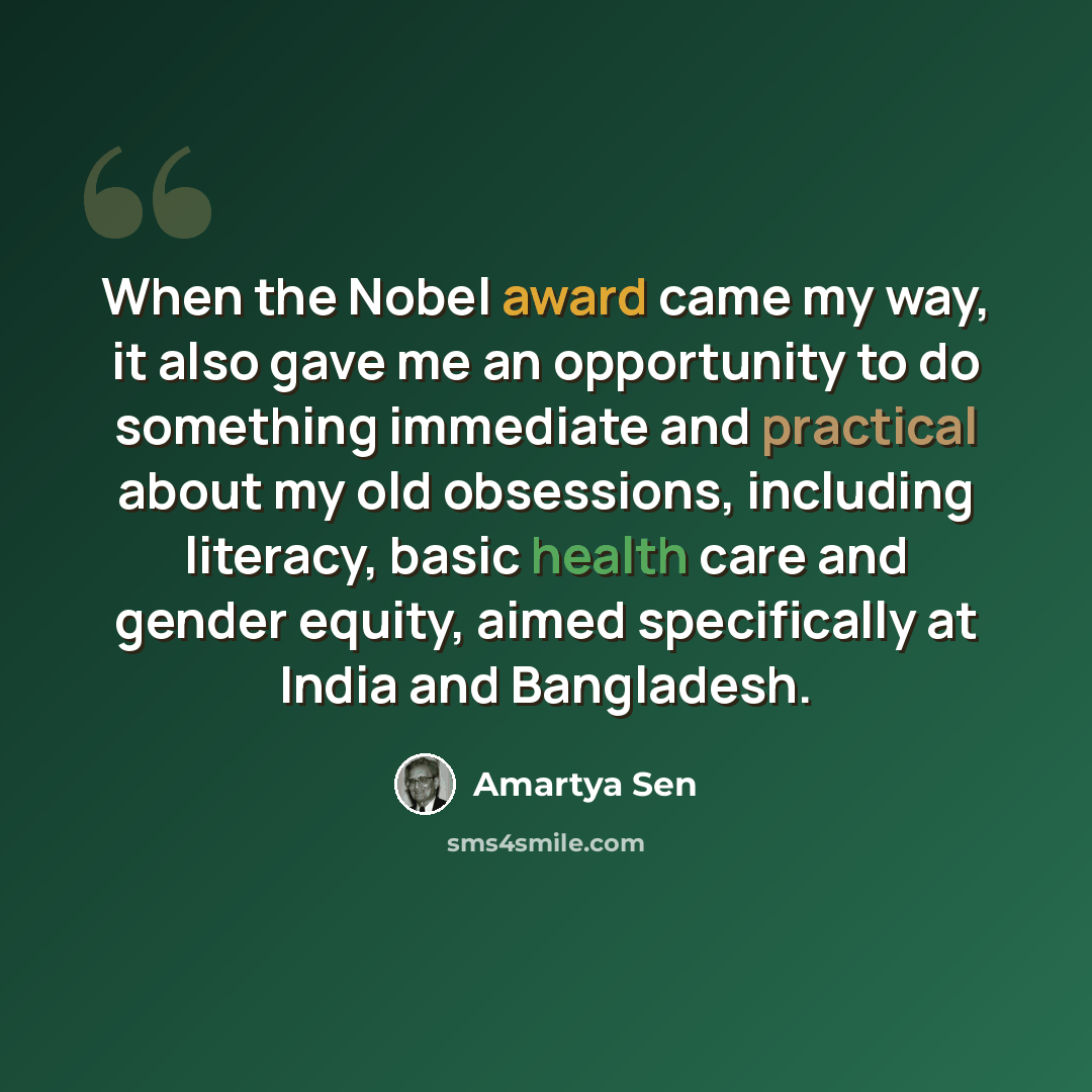 “When the Nobel award came my way, it also gave me an opportunity to do something immediate and practical about my old obsessions, including literacy, basic health care and gender equity, aimed specifically at India and Bangladesh.” quote by Amartya Sen