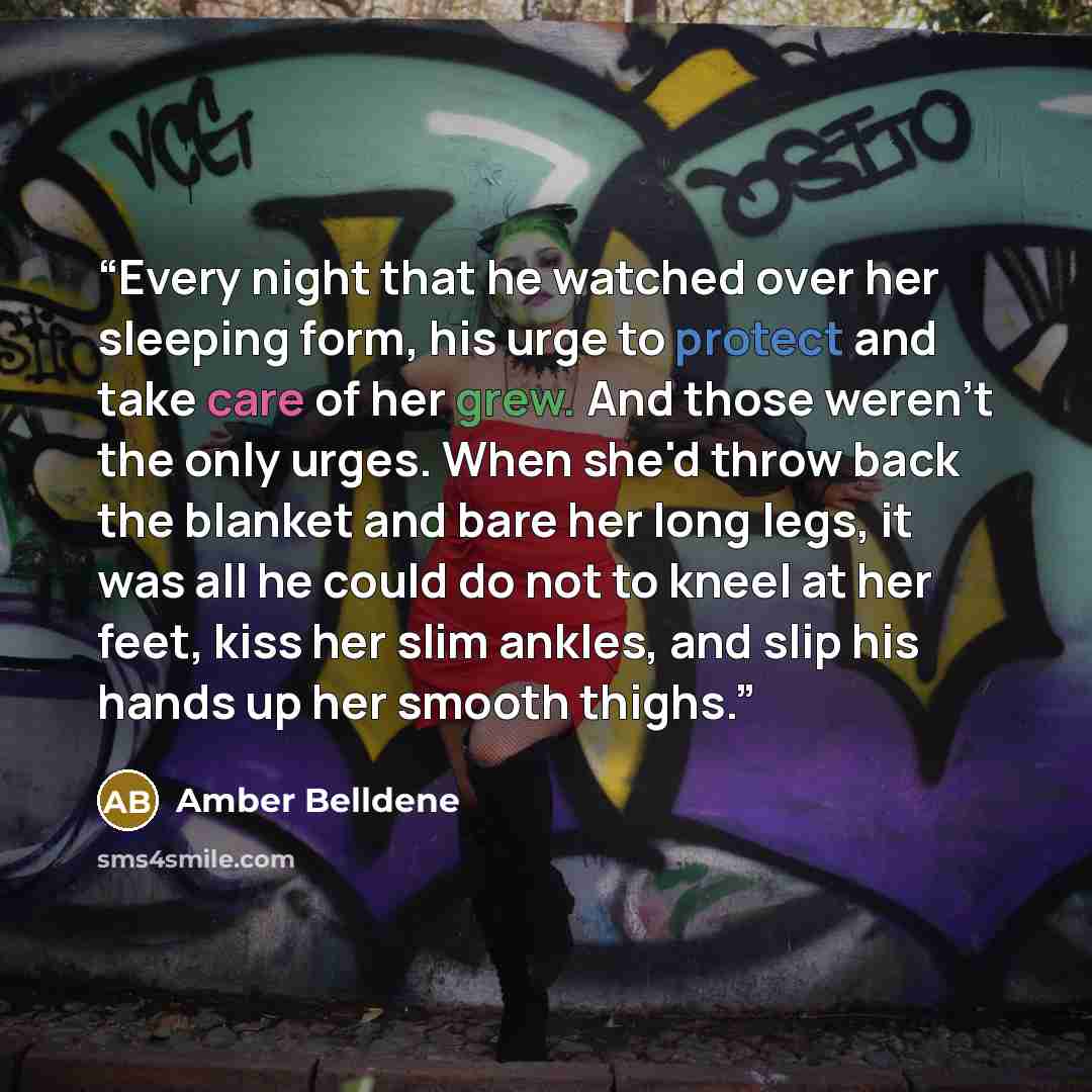 “Every night that he watched over her sleeping form, his urge to protect and take care of her grew. And those weren't the only urges. When she'd throw back the blanket and bare her long legs, it was all he could do not to kneel at her feet, kiss her slim ankles, and slip his hands up her smooth…” quote by Amber Belldene