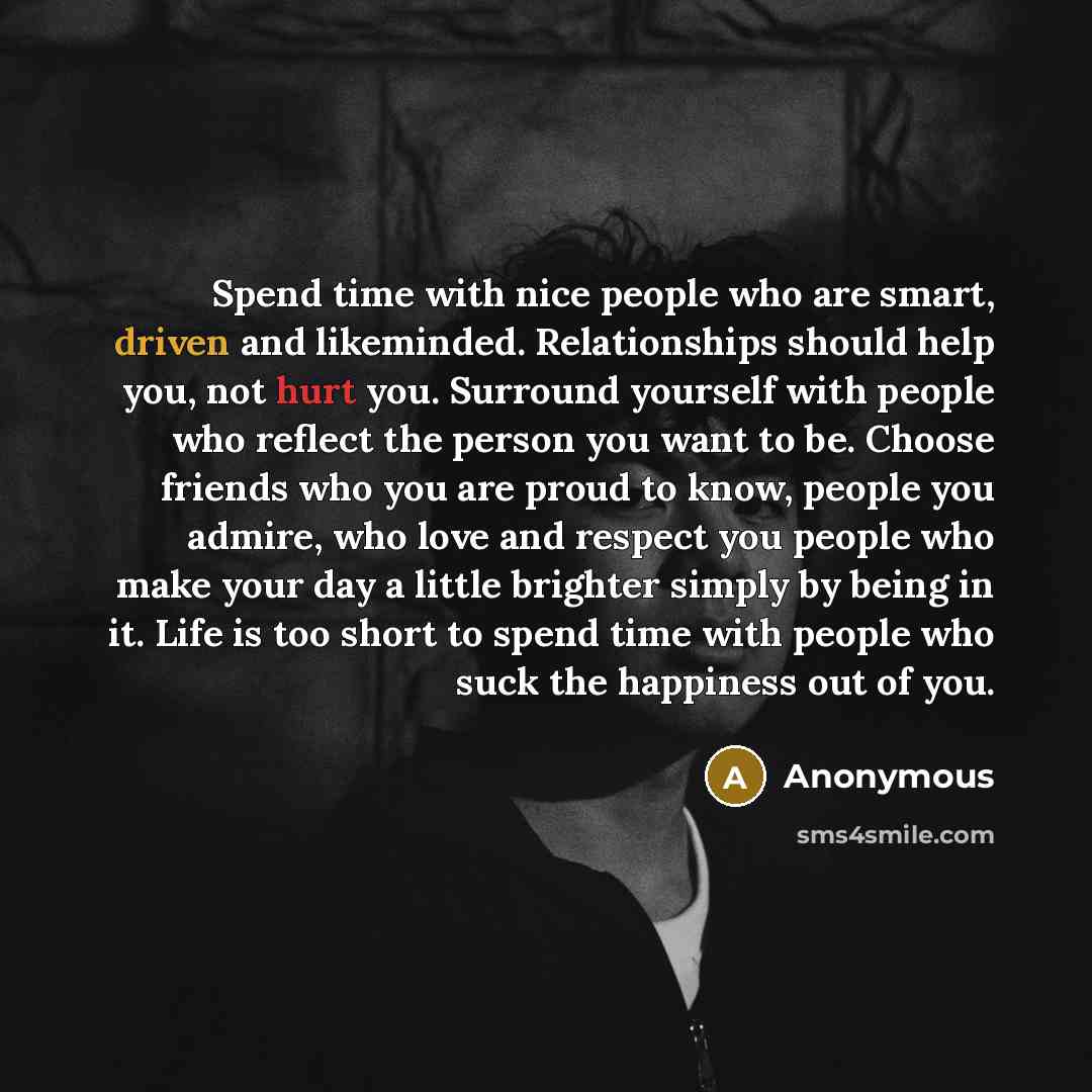 “Spend time with nice people who are smart, driven and likeminded. Relationships should help you, not hurt you. Surround yourself with people who reflect the person you want to be. Choose friends who you are proud to know, people you admire, who love and respect you people who make your day a…” quote by Anonymous