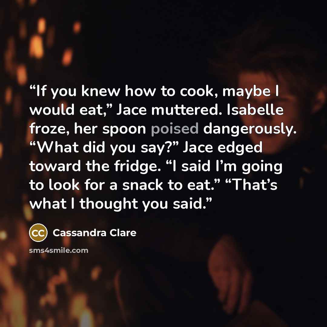 “If you knew how to cook, maybe I would eat,” Jace muttered. Isabelle froze, her spoon poised dangerously. “What did you say?” Jace edged toward the fridge. “I said I’m going to look for a snack to eat.” “That’s what I thought you said.” quote by Cassandra Clare