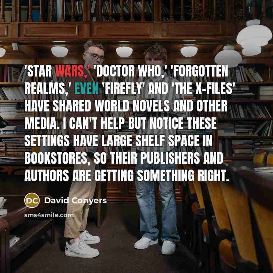 “'Star Wars,' 'Doctor Who,' 'Forgotten Realms,' even 'Firefly' and 'The X-Files' have shared world novels and other media. I can't help but notice these settings have large shelf space in bookstores, so their publishers and authors are getting something right.” quote by David Conyers