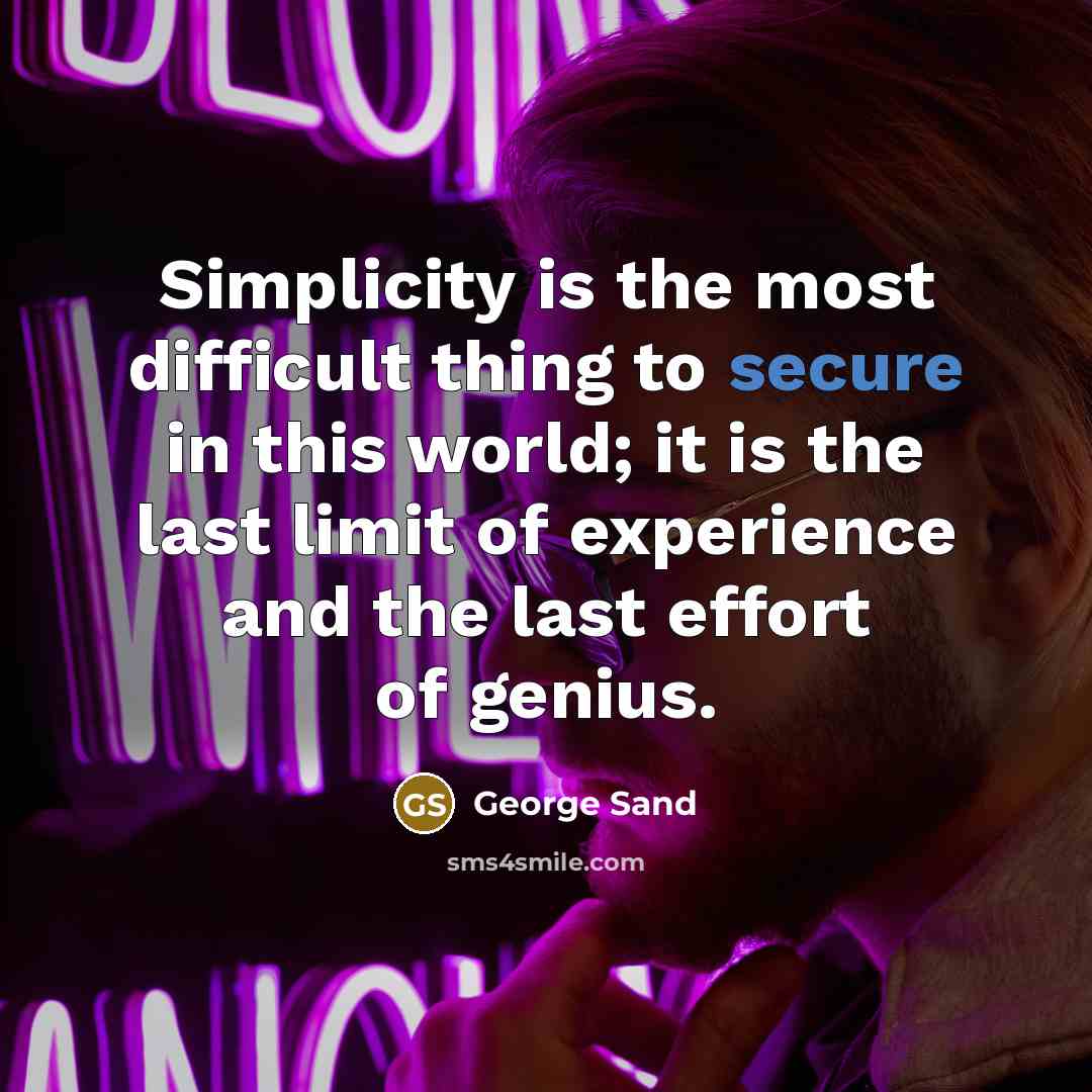 “Simplicity is the most difficult thing to secure in this world; it is the last limit of experience and the last effort of genius.” quote by George Sand