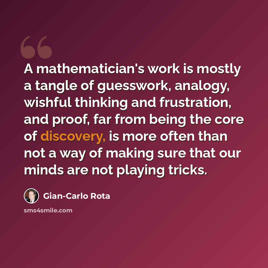 “A mathematician's work is mostly a tangle of guesswork, analogy, wishful thinking and frustration, and proof, far from being the core of discovery, is more often than not a way of making sure that our minds are not playing tricks.” quote by Gian-Carlo Rota