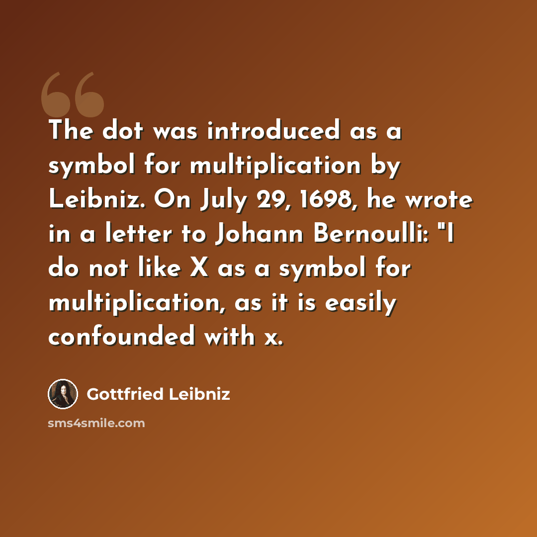 “The dot was introduced as a symbol for multiplication by Leibniz. On July 29, 1698, he wrote in a letter to Johann Bernoulli: "I do not like X as a symbol for multiplication, as it is easily confounded with x.” quote by Gottfried Leibniz