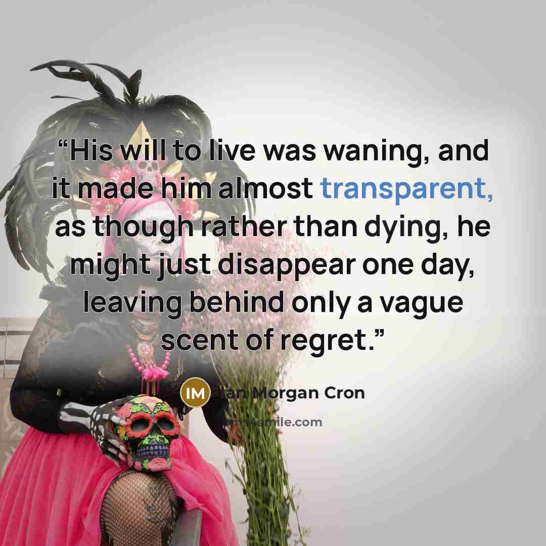 “His will to live was waning, and it made him almost transparent, as though rather than dying, he might just disappear one day, leaving behind only a vague scent of regret.” quote by Ian Morgan Cron