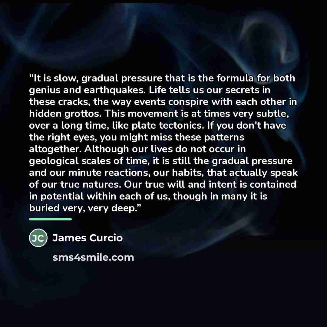 “It is slow, gradual pressure that is the formula for both genius and earthquakes. Life tells us our secrets in these cracks, the way events conspire with each other in hidden grottos. This movement is at times very subtle, over a long time, like plate tectonics. If you don't have the right eyes…” quote by James Curcio