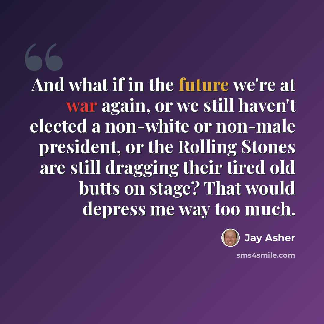 “And what if in the future we're at war again, or we still haven't elected a non-white or non-male president, or the Rolling Stones are still dragging their tired old butts on stage? That would depress me way too much.” quote by Jay Asher