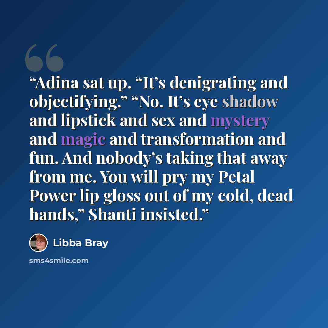 “Adina sat up. “It’s denigrating and objectifying.” “No. It’s eye shadow and lipstick and sex and mystery and magic and transformation and fun. And nobody’s taking that away from me. You will pry my Petal Power lip gloss out of my cold, dead hands,” Shanti insisted.” quote by Libba Bray