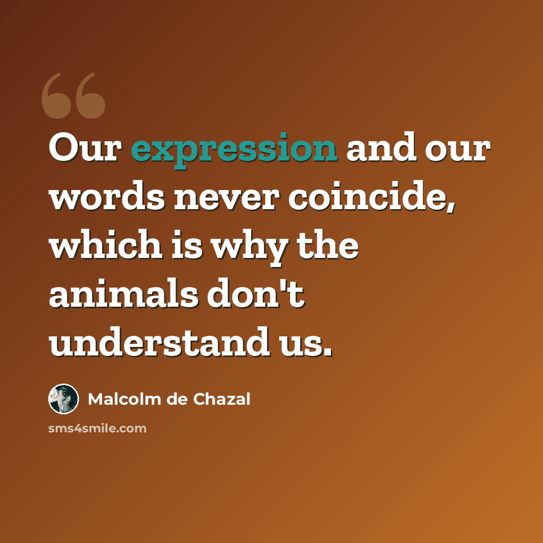“Our expression and our words never coincide, which is why the animals don't understand us.” quote by Malcolm De Chazal