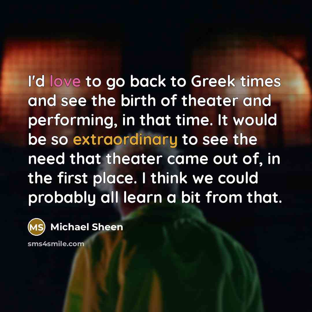“I'd love to go back to Greek times and see the birth of theater and performing, in that time. It would be so extraordinary to see the need that theater came out of, in the first place. I think we could probably all learn a bit from that.” quote by Michael Sheen