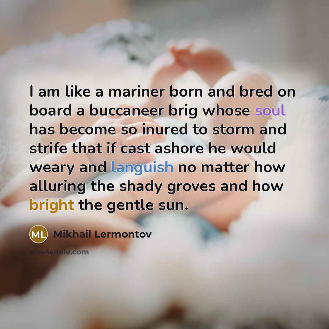 “I am like a mariner born and bred on board a buccaneer brig whose soul has become so inured to storm and strife that if cast ashore he would weary and languish no matter how alluring the shady groves and how bright the gentle sun.” quote by Mikhail Lermontov