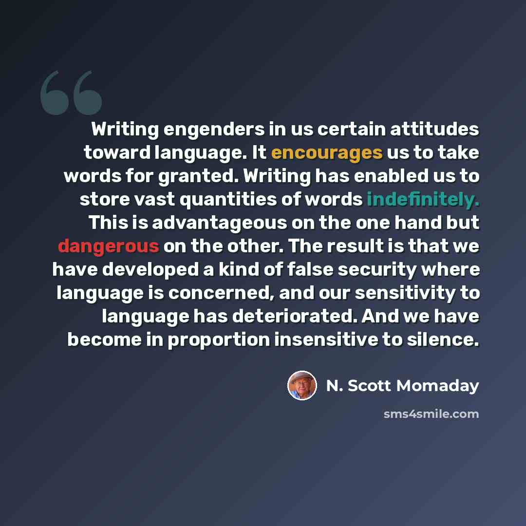 “Writing engenders in us certain attitudes toward language. It encourages us to take words for granted. Writing has enabled us to store vast quantities of words indefinitely. This is advantageous on the one hand but dangerous on the other. The result is that we have developed a kind of false…” quote by N. Scott Momaday