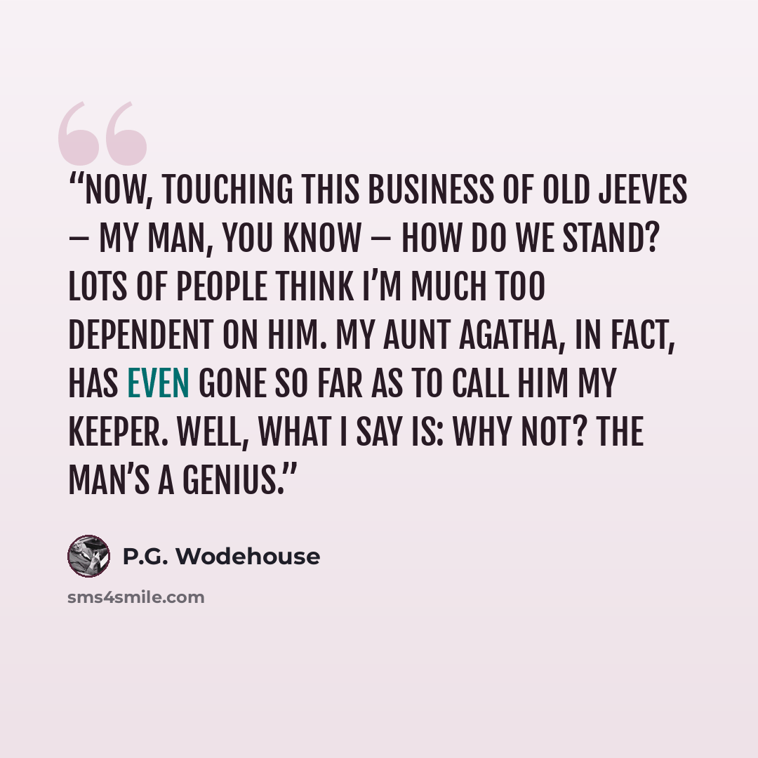 “NOW, touching this business of old Jeeves – my man, you know – how do we stand? Lots of people think I’m much too dependent on him. My Aunt Agatha, in fact, has even gone so far as to call him my keeper. Well, what I say is: Why not? The man’s a genius.” quote by P.G. Wodehouse