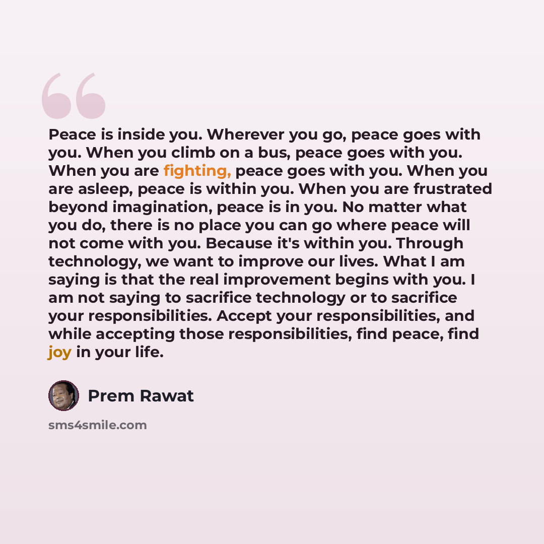 “Peace is inside you. Wherever you go, peace goes with you. When you climb on a bus, peace goes with you. When you are fighting, peace goes with you. When you are asleep, peace is within you. When you are frustrated beyond imagination, peace is in you. No matter what you do, there is no place you…” quote by Prem Rawat