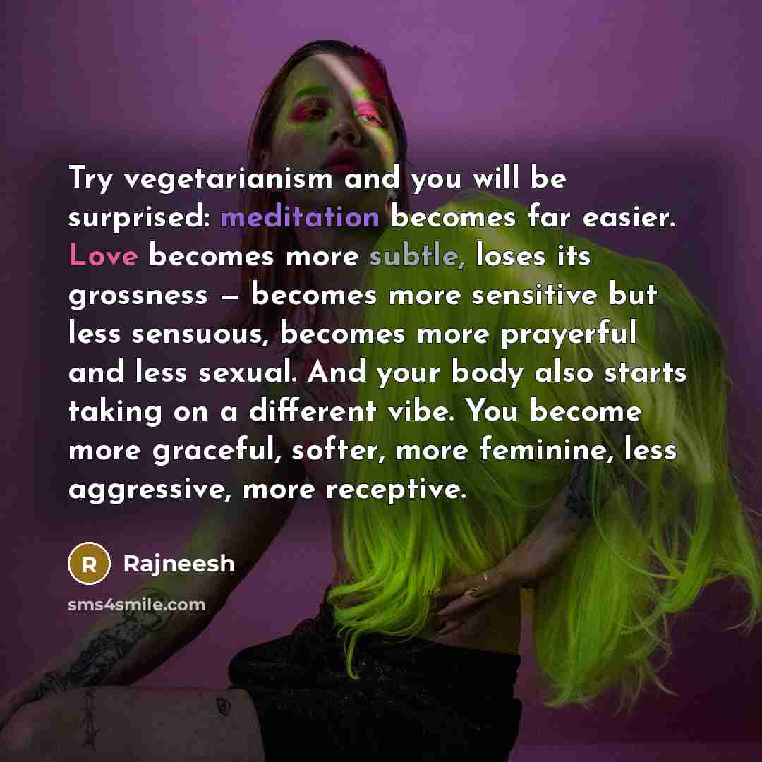“Try vegetarianism and you will be surprised: meditation becomes far easier. Love becomes more subtle, loses its grossness — becomes more sensitive but less sensuous, becomes more prayerful and less sexual. And your body also starts taking on a different vibe. You become more graceful, softer, more…” quote by Rajneesh