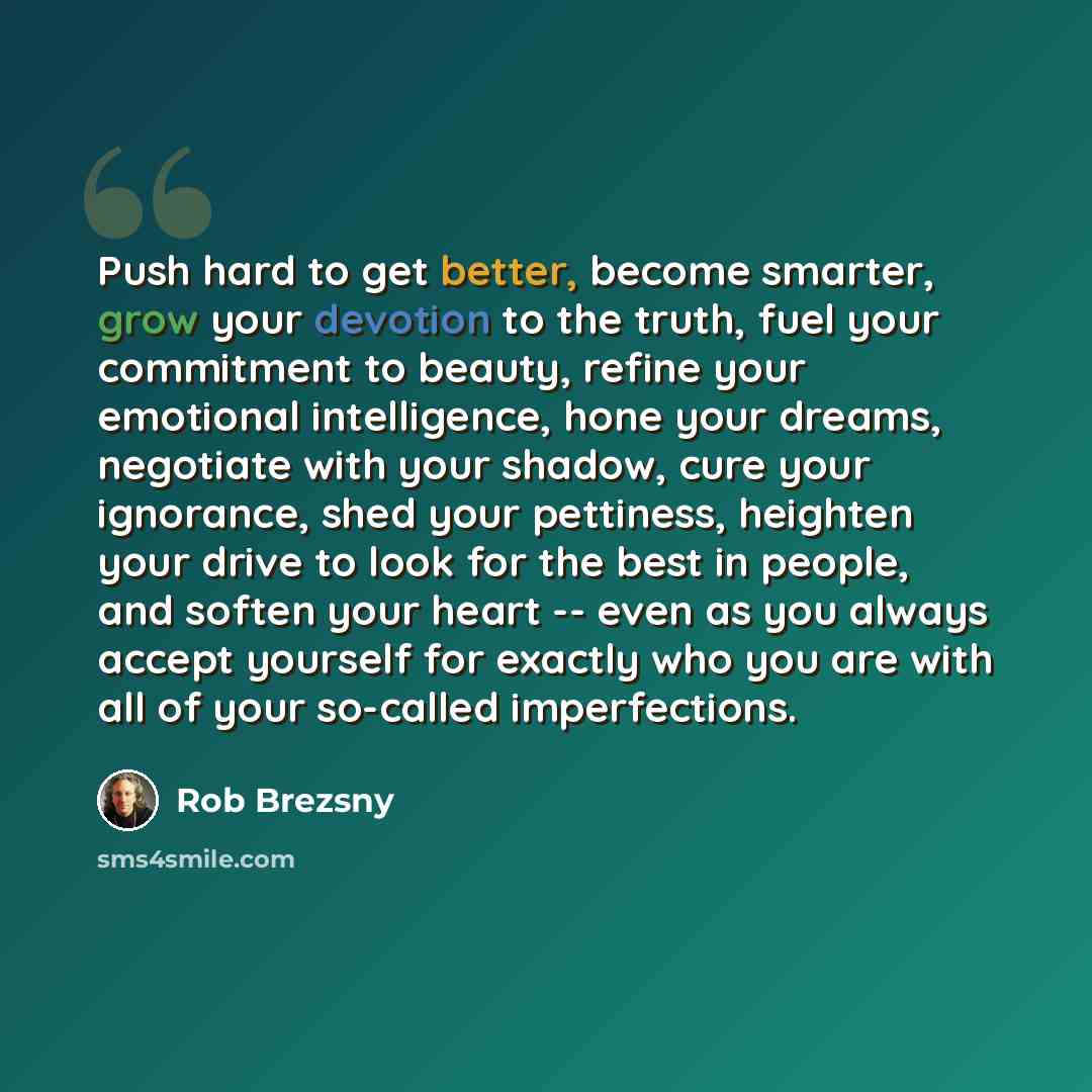“Push hard to get better, become smarter, grow your devotion to the truth, fuel your commitment to beauty, refine your emotional intelligence, hone your dreams, negotiate with your shadow, cure your ignorance, shed your pettiness, heighten your drive to look for the best in people, and soften your…” quote by Rob Brezsny
