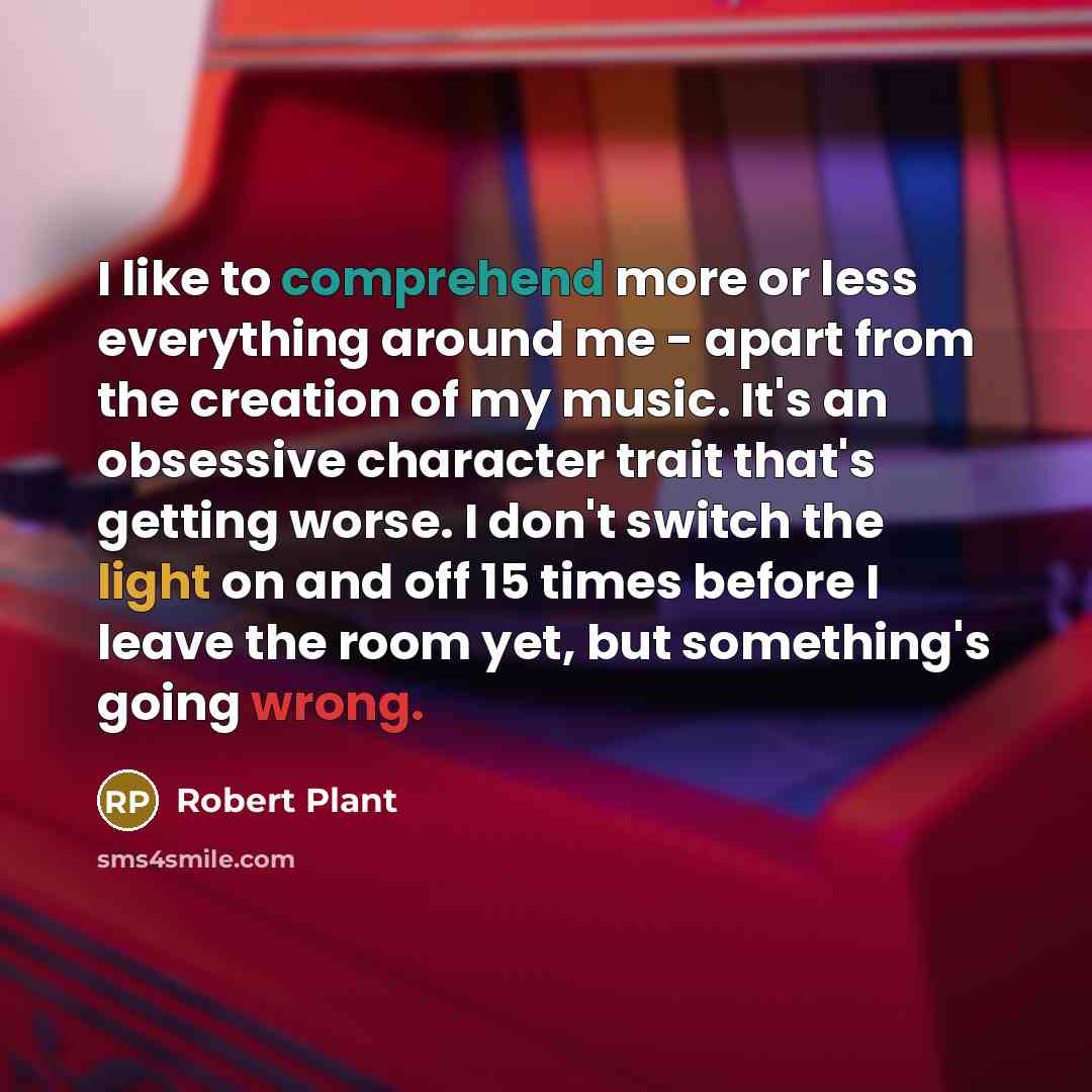 “I like to comprehend more or less everything around me - apart from the creation of my music. It's an obsessive character trait that's getting worse. I don't switch the light on and off 15 times before I leave the room yet, but something's going wrong.” quote by Robert Plant