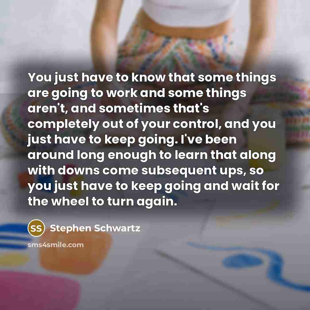 “You just have to know that some things are going to work and some things aren't, and sometimes that's completely out of your control, and you just have to keep going. I've been around long enough to learn that along with downs come subsequent ups, so you just have to keep going and wait for the…” quote by Stephen Schwartz