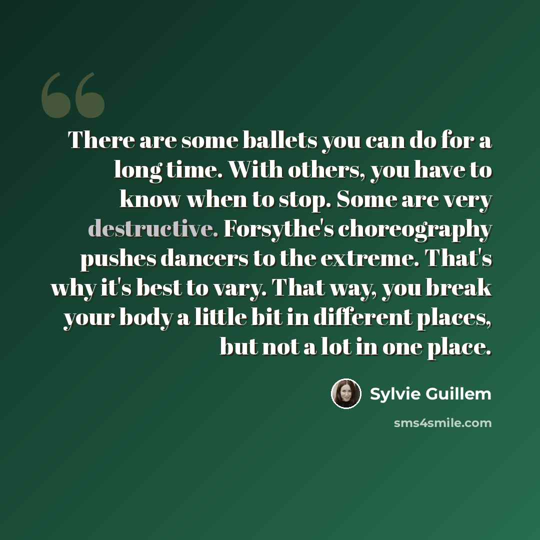 “There are some ballets you can do for a long time. With others, you have to know when to stop. Some are very destructive. Forsythe's choreography pushes dancers to the extreme. That's why it's best to vary. That way, you break your body a little bit in different places, but not a lot in one place.” quote by Sylvie Guillem
