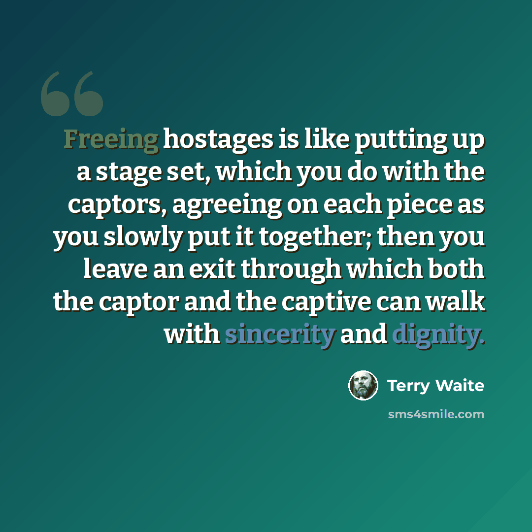 “Freeing hostages is like putting up a stage set, which you do with the captors, agreeing on each piece as you slowly put it together; then you leave an exit through which both the captor and the captive can walk with sincerity and dignity.” quote by Terry Waite