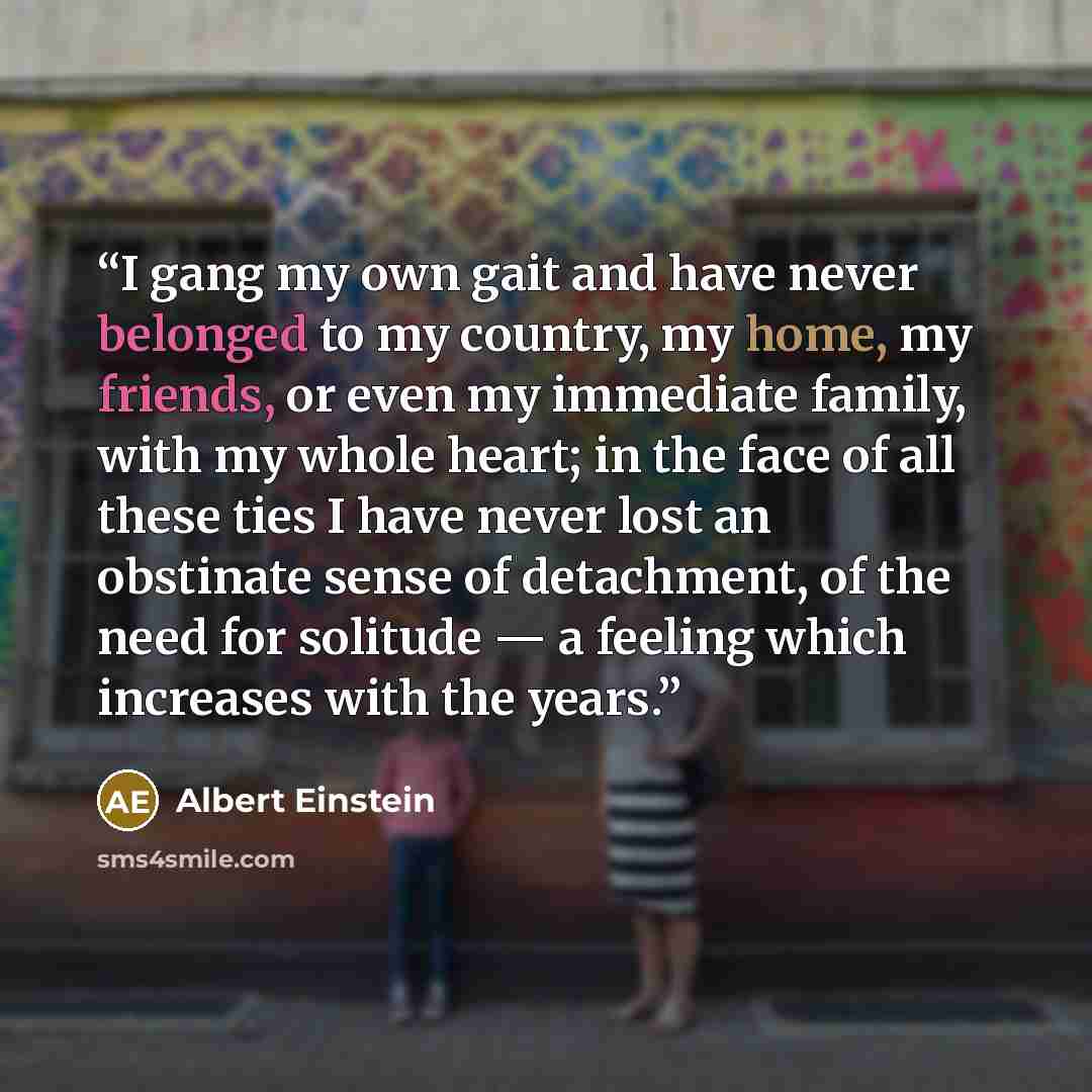 “I gang my own gait and have never belonged to my country, my home, my friends, or even my immediate family, with my whole heart; in the face of all these ties I have never lost an obstinate sense of detachment, of the need for solitude — a feeling which increases with the years.” quote by Albert Einstein