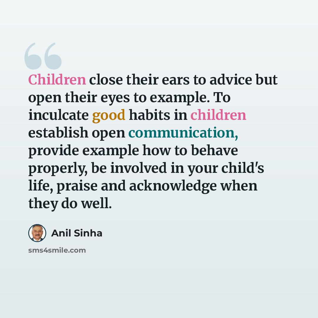 “Children close their ears to advice but open their eyes to example. To inculcate good habits in children establish open communication, provide example how to behave properly, be involved in your child's life, praise and acknowledge when they do well.” quote by Anil Sinha