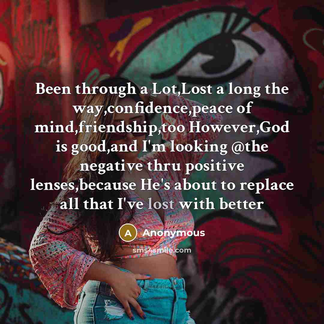 “Been through a Lot,Lost a long the way,confidence,peace of mind,friendship,too However,God is good,and I'm looking @the negative thru positive lenses,because He's about to replace all that I've lost with better” quote by Anonymous