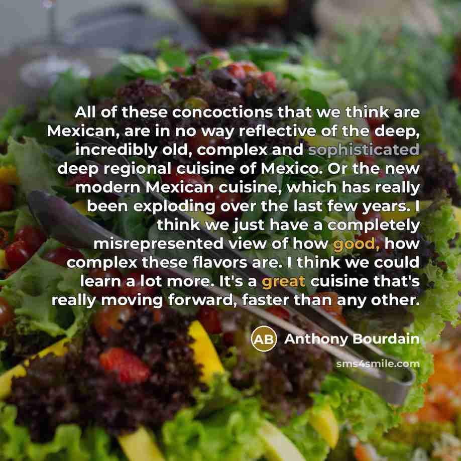 “All of these concoctions that we think are Mexican, are in no way reflective of the deep, incredibly old, complex and sophisticated deep regional cuisine of Mexico. Or the new modern Mexican cuisine, which has really been exploding over the last few years. I think we just have a completely…” quote by Anthony Bourdain