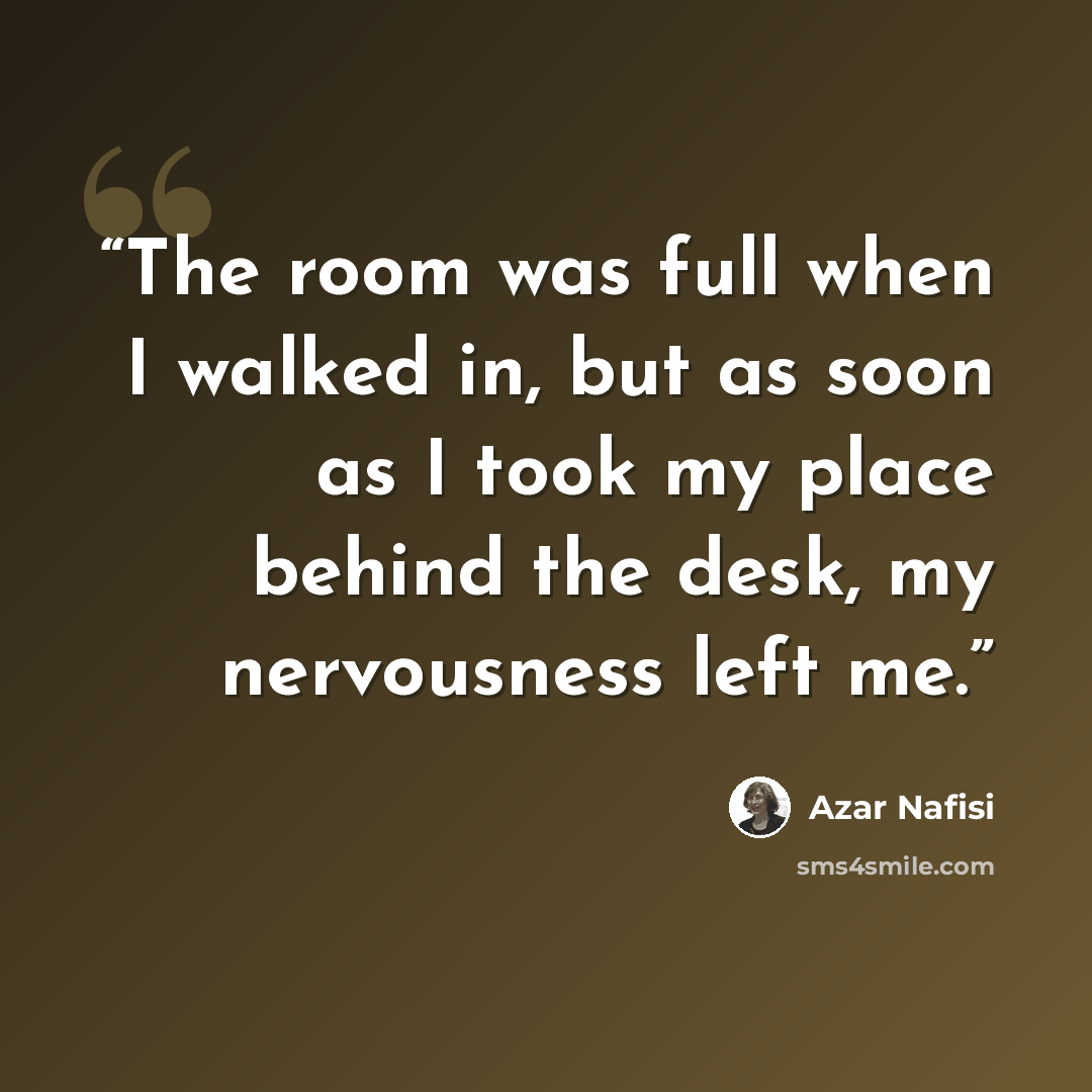 “The room was full when I walked in, but as soon as I took my place behind the desk, my nervousness left me.” quote by Azar Nafisi