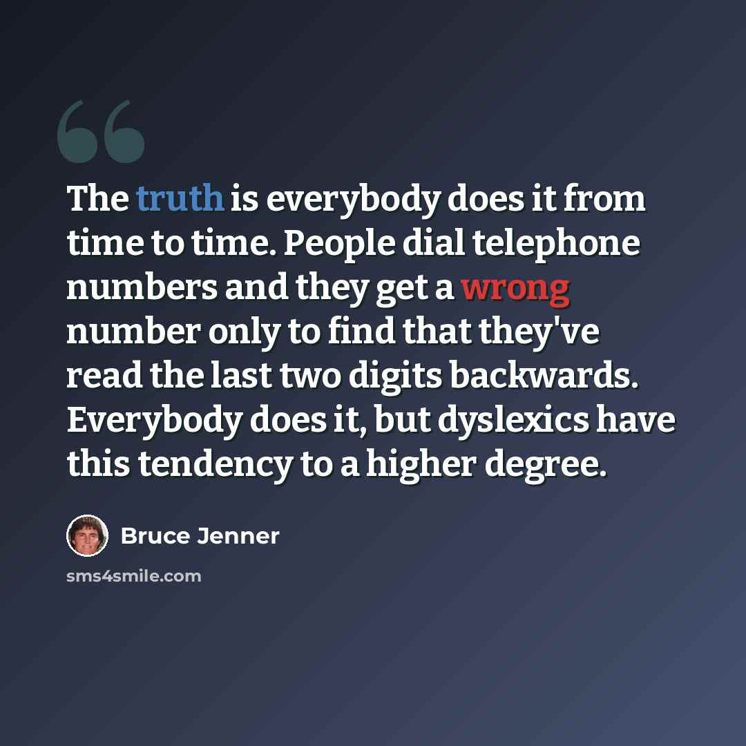 “The truth is everybody does it from time to time. People dial telephone numbers and they get a wrong number only to find that they've read the last two digits backwards. Everybody does it, but dyslexics have this tendency to a higher degree.” quote by Bruce Jenner