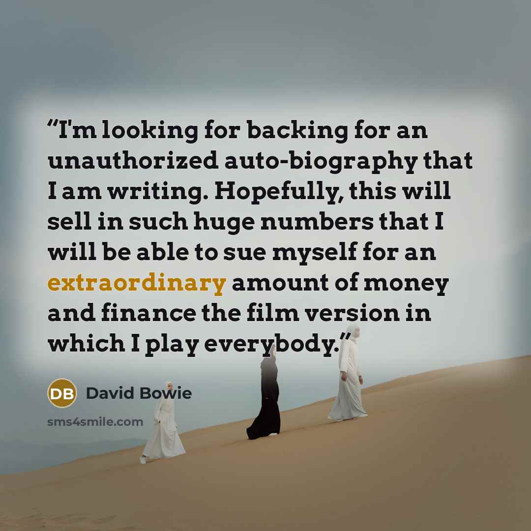 “I'm looking for backing for an unauthorized auto-biography that I am writing. Hopefully, this will sell in such huge numbers that I will be able to sue myself for an extraordinary amount of money and finance the film version in which I play everybody.” quote by David Bowie