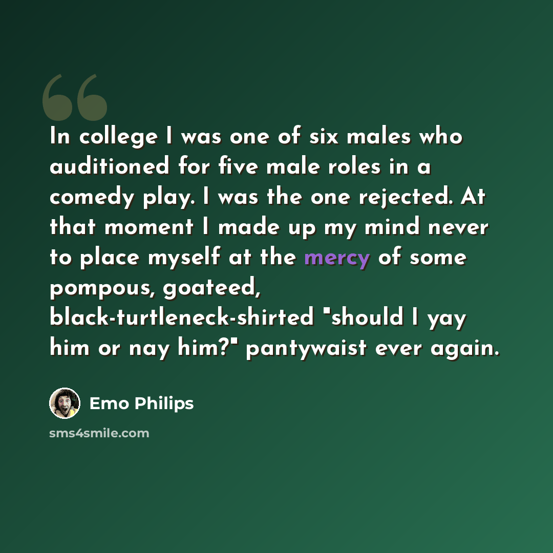 “In college I was one of six males who auditioned for five male roles in a comedy play. I was the one rejected. At that moment I made up my mind never to place myself at the mercy of some pompous, goateed, black-turtleneck-shirted "should I yay him or nay him?" pantywaist ever again.” quote by Emo Philips