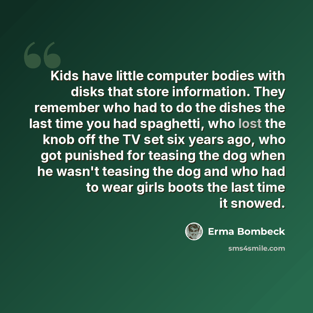 “Kids have little computer bodies with disks that store information. They remember who had to do the dishes the last time you had spaghetti, who lost the knob off the TV set six years ago, who got punished for teasing the dog when he wasn't teasing the dog and who had to wear girls boots the last…” quote by Erma Bombeck