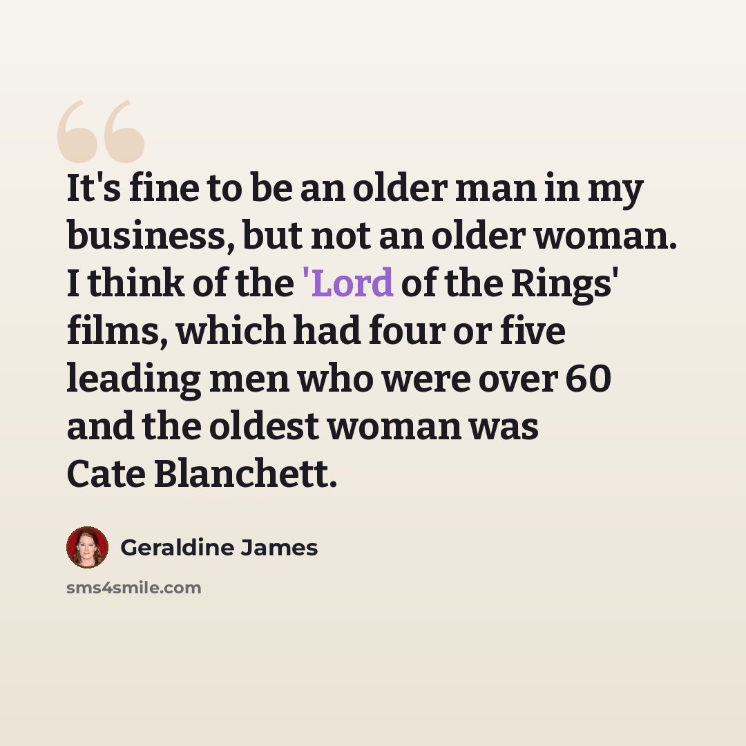 “It's fine to be an older man in my business, but not an older woman. I think of the 'Lord of the Rings' films, which had four or five leading men who were over 60 and the oldest woman was Cate Blanchett.” quote by Geraldine James