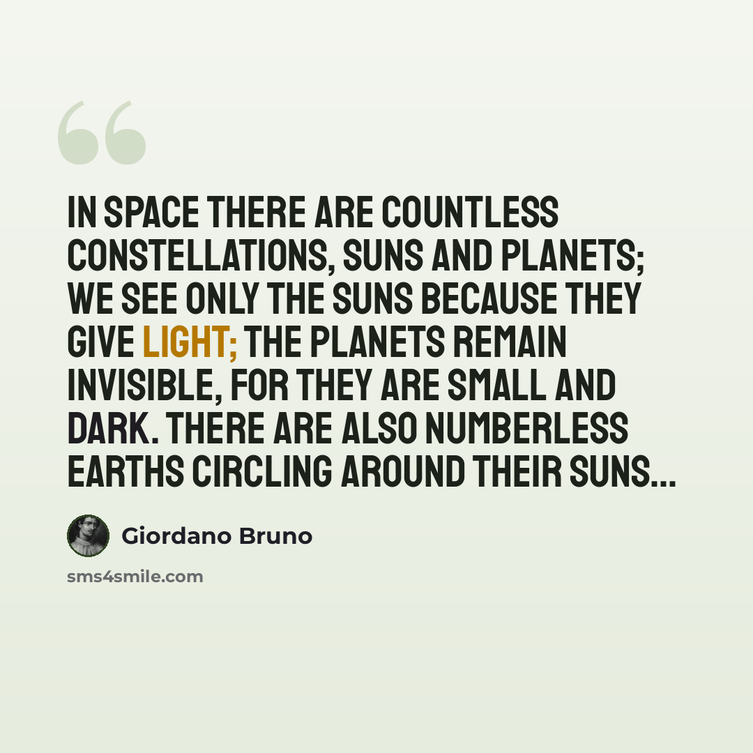 “In space there are countless constellations, suns and planets; we see only the suns because they give light; the planets remain invisible, for they are small and dark. There are also numberless earths circling around their suns...” quote by Giordano Bruno