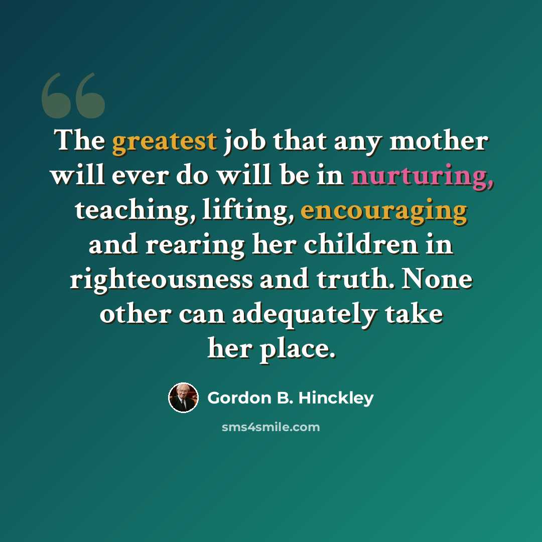 “The greatest job that any mother will ever do will be in nurturing, teaching, lifting, encouraging and rearing her children in righteousness and truth. None other can adequately take her place.” quote by Gordon B. Hinckley