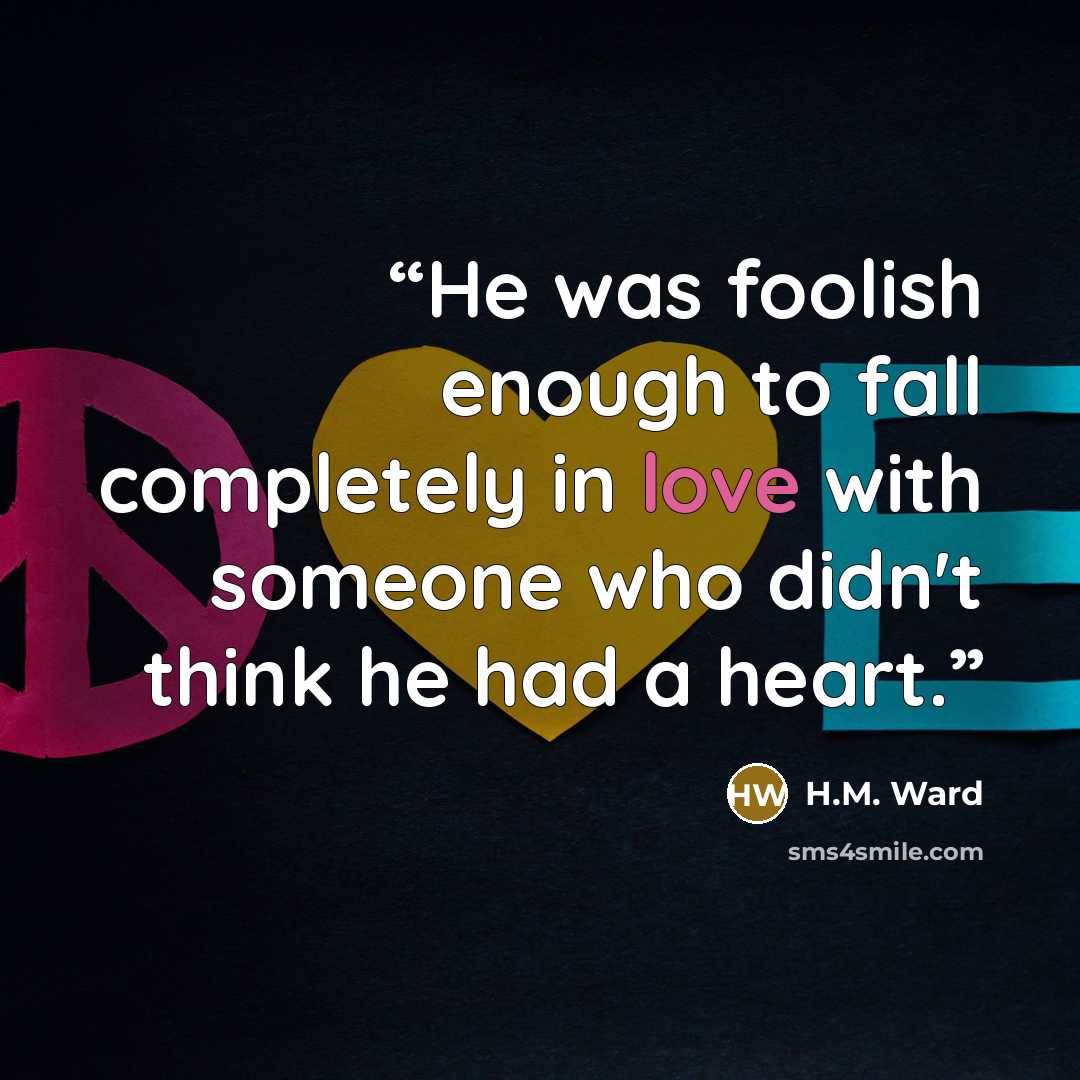 “He was foolish enough to fall completely in love with someone who didn't think he had a heart.” quote by H.M. Ward