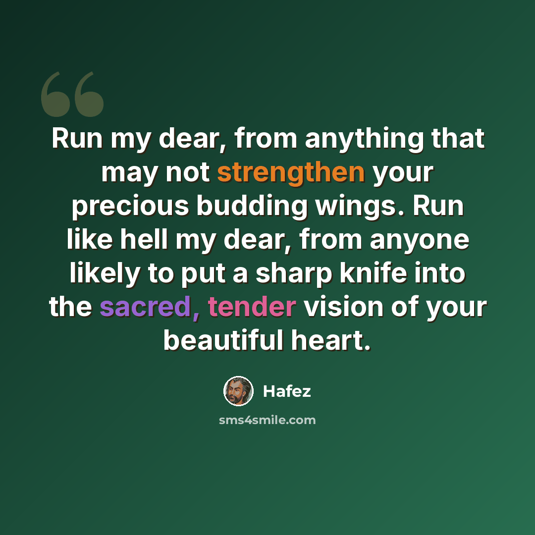 “Run my dear, from anything that may not strengthen your precious budding wings. Run like hell my dear, from anyone likely to put a sharp knife into the sacred, tender vision of your beautiful heart.” quote by Hafez