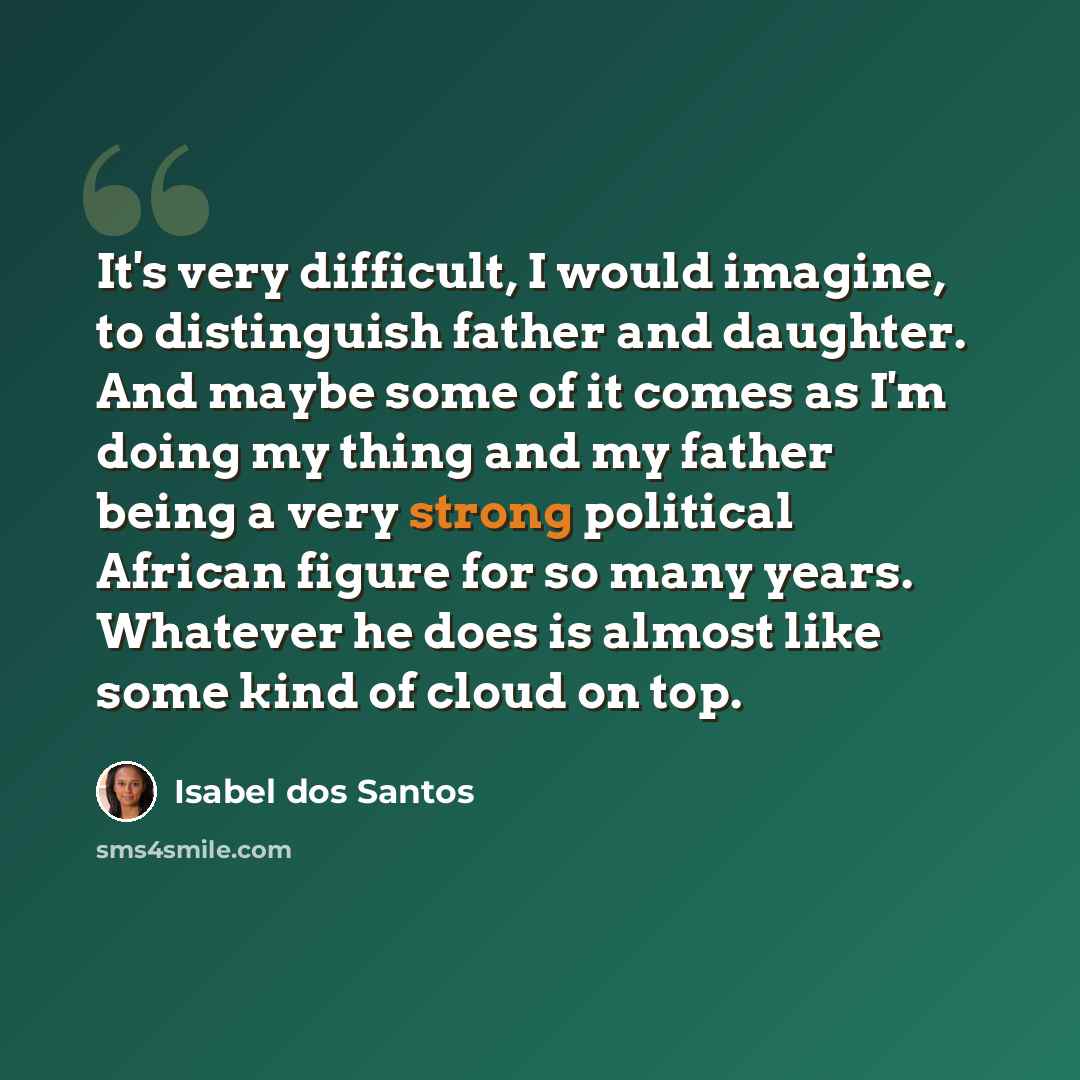 “It's very difficult, I would imagine, to distinguish father and daughter. And maybe some of it comes as I'm doing my thing and my father being a very strong political African figure for so many years. Whatever he does is almost like some kind of cloud on top.” quote by Isabel dos Santos
