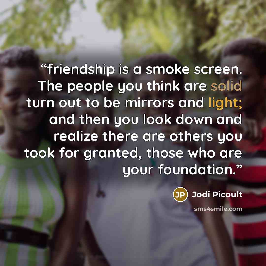 “friendship is a smoke screen. The people you think are solid turn out to be mirrors and light; and then you look down and realize there are others you took for granted, those who are your foundation.” quote by Jodi Picoult